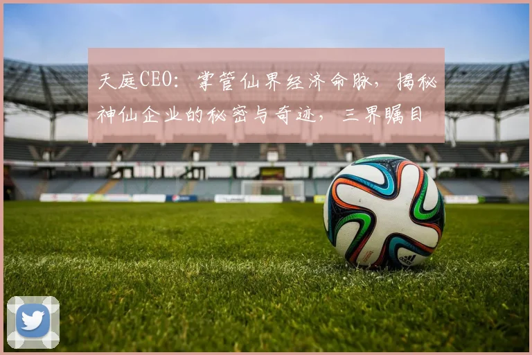 天庭CEO：掌管仙界经济命脉，揭秘神仙企业的秘密与奇迹，三界瞩目